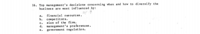 Top management's decisions concerning when and how to diversify the
business are most influenced by:
a, financial resources.
b. competitors.
c. size of the firm.
d. managemen E' s preferences .
e. government regulation.