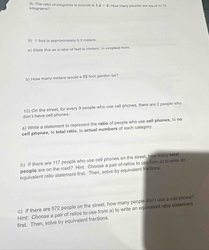 The ratio of kilograms to pounds is 1.2:2. How many pounds are equal to 10
kilograms? 
9) 1 foot is approximately 0.3 meters. 
a) State this as a ratio of feet to meters, in simplest form. 
b) How many meters would a $$ foot garden be? 
10) On the street, for every 9 people who use cell phones, there are 2 people who 
don't have cell phones. 
a) Write a statement to represent the ratio of people who use cell phones, to no 
cell phones, to total ratio, to actual numbers of each category. 
b) If there are 117 people who use cell phones on the street, how many total 
people are on the road? Hint: Choose a pair of ratios to use from a) to write an 
equivalent ratio statement first. Then, solve by equivalent fractions 
c) If there are 572 people on the street, how many people don't use a cell phone? 
Hint: Choose a pair of ratios to use from a) to write an equivalent ratio statement 
first. Then, solve by equivalent fractions.