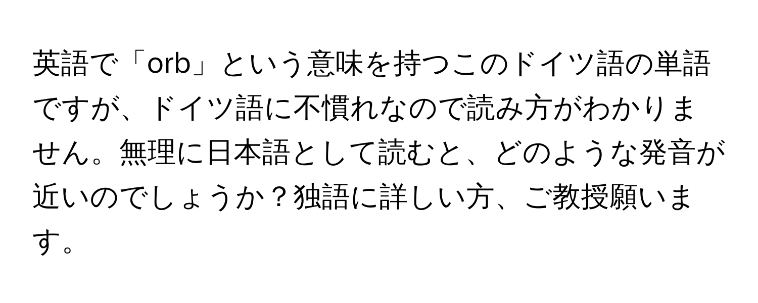 英語で「orb」という意味を持つこのドイツ語の単語ですが、ドイツ語に不慣れなので読み方がわかりません。無理に日本語として読むと、どのような発音が近いのでしょうか？独語に詳しい方、ご教授願います。