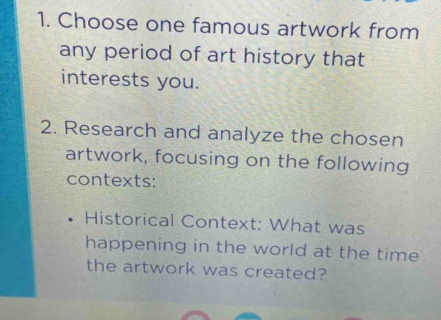 Choose one famous artwork from 
any period of art history that 
interests you. 
2. Research and analyze the chosen 
artwork, focusing on the following 
contexts: 
Historical Context: What was 
happening in the world at the time 
the artwork was created?