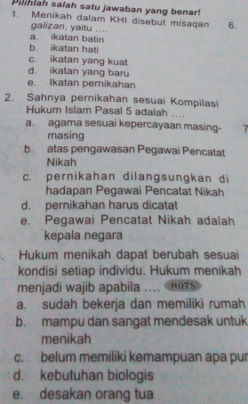 Piliniah salah satu jawaban yang benar!
1. Menikah dalam KHI disebut miśaqan 6.
galizan, yaitu ....
a. ikatan batin
b. ikatan hati
c. ikatan yang kuat
d. ikatan yang baru
e. Ikatan pernikahan
2. Sahnya pernikahan sesuai Kompilasi
Hukum Islam Pasal 5 adalah ....
a. agama sesuai kepercayaan masing- 7
masing
b. atas pengawasan Pegawai Pencatat
Nikah
c. pernikahan dilangsungkan di
hadapan Pegawai Pencatat Nikah
d. pernikahan harus dicatat
e. Pegawai Pencatat Nikah adalah
kepala negara
Hukum menikah dapat berubah sesuaïi
kondisi setiap individu. Hukum menikah
menjadi wajib apabila ... HOTS
a. sudah bekerja dan memiliki rumah
b. mampu dan sangat mendesak untuk
menikah
c. belum memiliki kemampuan apa pur
d. kebutuhan biologis
e. desakan orang tua