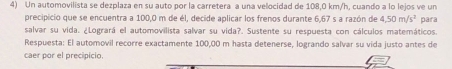 Un automovilista se dezplaza en su auto por la carretera a una velocidad de 108,0 km/h, cuando a lo lejos ve un 
precipicio que se encuentra a 100,0 m de él, decide aplicar los frenos durante 6,67 s a razón de 4,50m/s^2
salvar su vida. ¿Logrará el automovilista salvar su vida?. Sustente su respuesta con cálculos matemáticos par 
Respuesta: El automovil recorre exactamente 100,00 m hasta detenerse, logrando salvar su vida justo antes de 
caer por el precipicio.