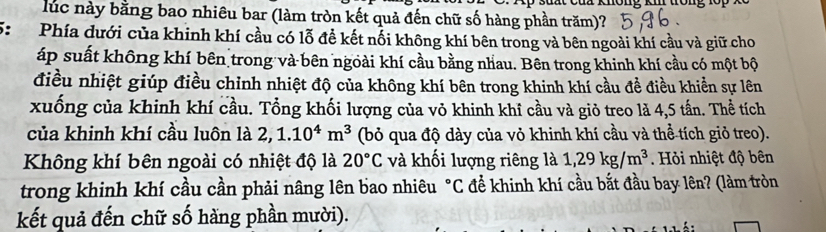 lúc này bằng bao nhiêu bar (làm tròn kết quả đến chữ số hàng phần trăm)? 
5: Phía dưới của khinh khí cầu có lỗ đề kết nối không khí bên trong và bên ngoài khí cầu và giữ cho 
áp suất không khí bên trong và bên ngoài khí cầu bằng nhau. Bên trong khinh khí cầu có một bộ 
điều nhiệt giúp điều chỉnh nhiệt độ của không khí bên trong khinh khí cầu đề điều khiển sự lên 
xuống của khinh khí cầu. Tổng khối lượng của vỏ khinh khí cầu và giỏ treo là 4,5 tấn. Thể tích 
của khinh khí cầu luôn là 2, 1.10^4m^3 (bỏ qua độ dày của vỏ khinh khí cầu và thể tích giỏ treo). 
Không khí bên ngoài có nhiệt độ là 20°C và khối lượng riêng là 1,29kg/m^3. Hỏi nhiệt độ bên 
trong khinh khí cầu cần phải nâng lên bao nhiêu°C C để khinh khí cầu bắt đầu bay lên? (làm tròn 
kết quả đến chữ số hàng phần mười).