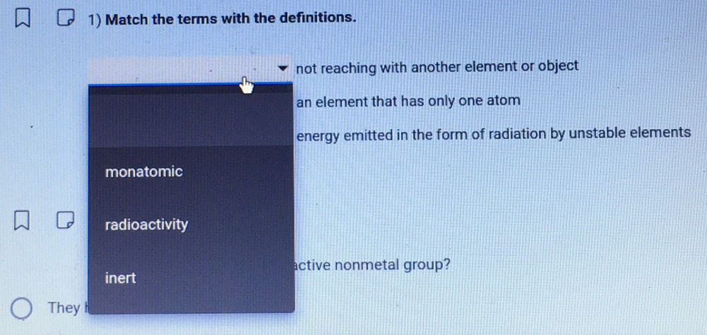 Match the terms with the definitions.
not reaching with another element or object
an element that has only one atom
energy emitted in the form of radiation by unstable elements
monatomic
radioactivity
active nonmetal group?
inert
They I