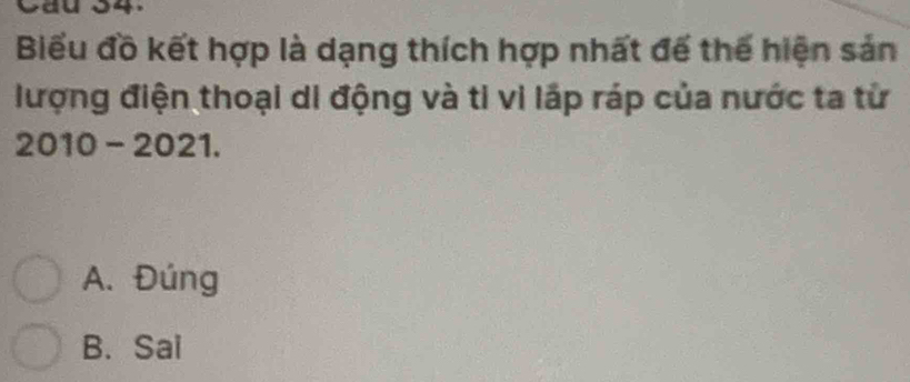 Biểu đồ kết hợp là dạng thích hợp nhất đế thế hiện sản
lượng điện thoại di động và ti vi lấp ráp của nước ta từ
2010 - 2021.
A. Đúng
B. Sai