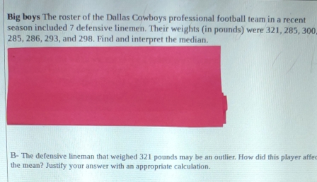 Big boys The roster of the Dallas Cowboys professional football team in a recent 
season included 7 defensive linemen. Their weights (in pounds) were 321, 285, 300
285, 286, 293, and 298. Find and interpret the median. 
B- The defensive lineman that weighed 321 pounds may be an outlier. How did this player affe 
the mean? Justify your answer with an appropriate calculation.