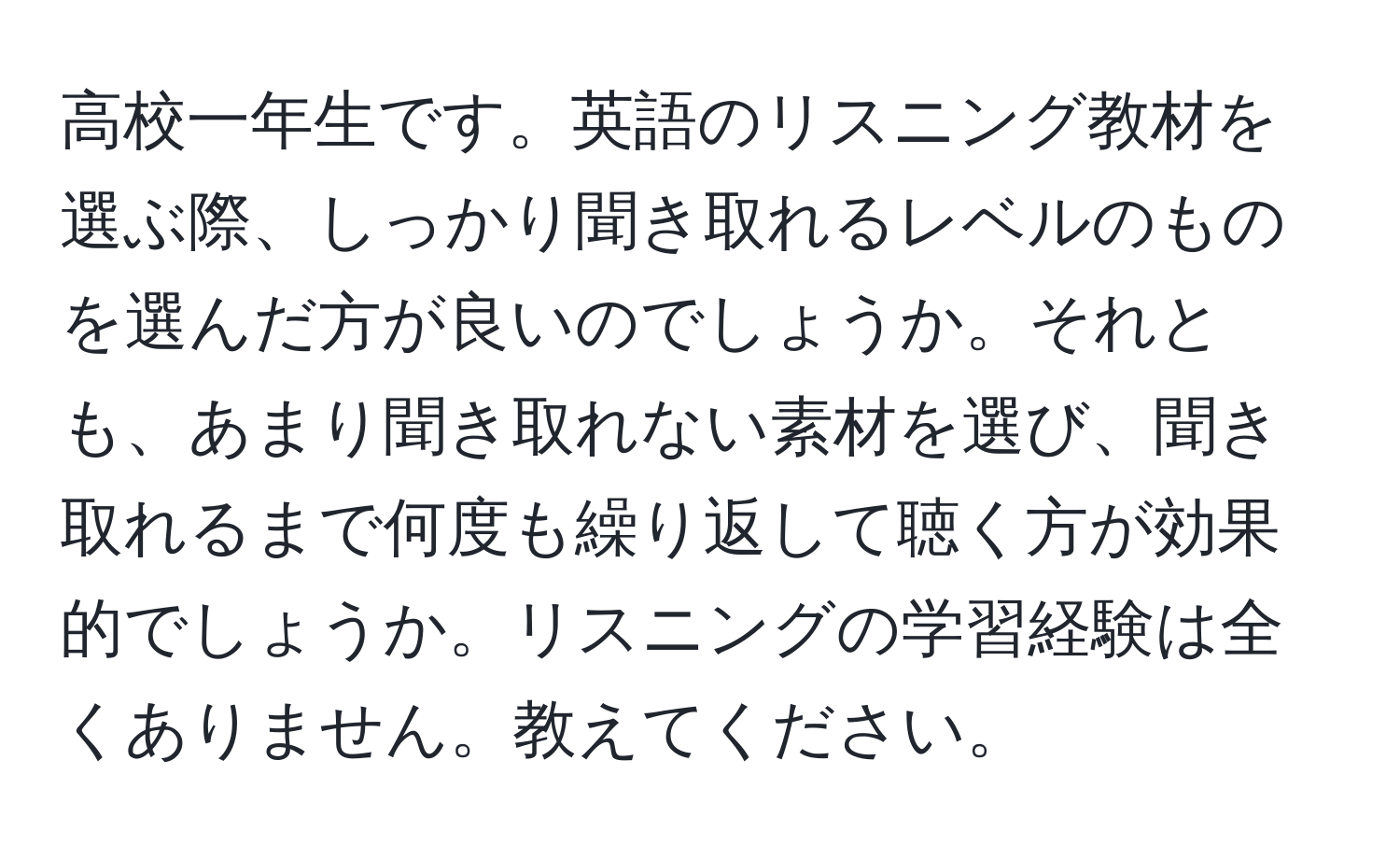 高校一年生です。英語のリスニング教材を選ぶ際、しっかり聞き取れるレベルのものを選んだ方が良いのでしょうか。それとも、あまり聞き取れない素材を選び、聞き取れるまで何度も繰り返して聴く方が効果的でしょうか。リスニングの学習経験は全くありません。教えてください。