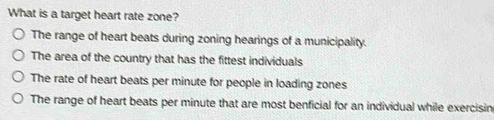 What is a target heart rate zone?
The range of heart beats during zoning hearings of a municipality.
The area of the country that has the fittest individuals
The rate of heart beats per minute for people in loading zones
The range of heart beats per minute that are most benficial for an individual while exercisin