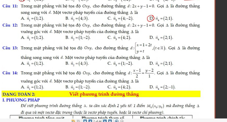 Trong mặt phẳng với hệ tọa độ Oxy, cho đường thắng d: 2x+y-1=0. Gọi △ la đường thắng
song song với đ. Một vecto pháp tuyến của đường thắng △ ldot a
A. vector n_1=(1;2). B. vector n_2=(4;3). C. vector n_3=(4;-2). D vector n_4=(2;1).
Câu 12: Trong mặt phẳng với hệ tọa độ Oxy, cho đường thắng đ: 2x+y-1=0. Gọi △ la đường thắng
vuông góc với đ. Một vecto pháp tuyến của đường thắng △ la
A. vector n_1=(1;2). B. vector n_2=(1;-2). C. vector n_3=(4;2). D. vector n_4=(2;1).
Câu 13: Trong mặt phẳng với hệ tọa độ Oxy, cho đường thắng d:beginarrayl x=1+2t y=tendarray. ,(t∈ R). Gọi △ ldot a dưòng
thăng song song với đ. Một vecto pháp tuyến của đường thắng △ la
A. vector n_1=(1;2). B. vector n_2=(4;3). C. vector n_3=(1;-2). D. vector n_4=(2;1).
Câu 14: Trong mặt phẳng với hệ tọa độ Oxy, cho đường thắng đ :  (x-1)/2 = (y-2)/1 . Gọi △ la đường thắng
vuông góc với đ. Một vecto pháp tuyến của đường thẳng △ ldot a
A. vector n_1=(1;2). B. vector n_2=(1;-2). C. vector n_3=(4;2). D. vector n_frac 2=(2;-1).
DẠNG TOÁN 2: Viết phương trình đường thẳng
I. PHƯơNG PHÁP
Để viết phương trình đường thắng Δ, ta cần xác định 2 yếu tố: 1 điểm M_0(x_0;y_0) mà đường thắng Δ
đi qua và một vecto đặc trưng (hoặc là vecto pháp tuyến, hoặc là vecto chỉ phương).
Dh.m
Phwơng trình tấi n trình tham cã  Phương trình chí