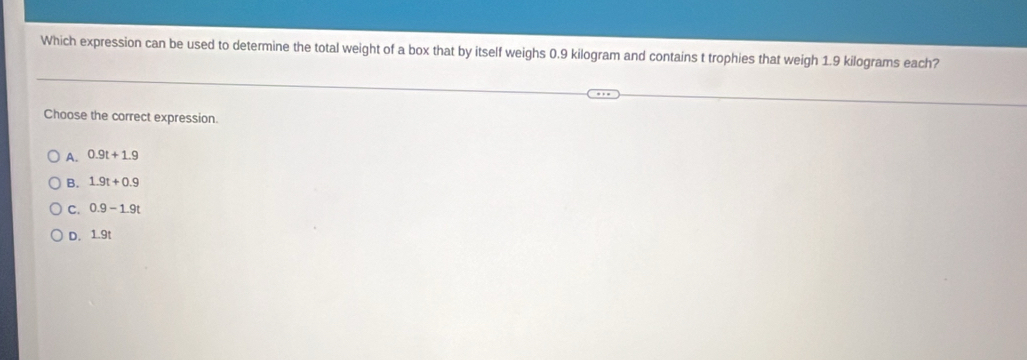 Which expression can be used to determine the total weight of a box that by itself weighs 0.9 kilogram and contains t trophies that weigh 1.9 kilograms each?
Choose the correct expression.
A. 0.9t+1.9
B. 1.9t+0.9
C. 0.9-1.9t
D. 1.9t