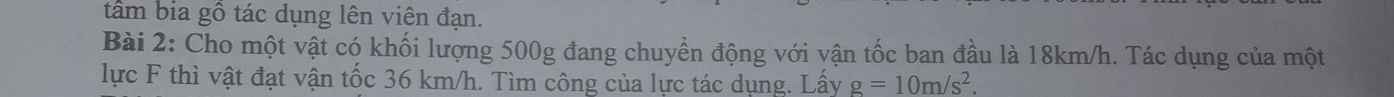 tâm bia gô tác dụng lên viên đạn. 
Bài 2: Cho một vật có khối lượng 500g đang chuyển động với vận tốc ban đầu là 18km/h. Tác dụng của một 
lực F thì vật đạt vận tốc 36 km/h. Tìm công của lực tác dụng. Lấy g=10m/s^2.