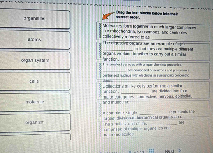 Drag the text blocks below into their
organelles
correct order.
Molecules form together in much larger complexes
like mitochondria, lysosomoes, and centrioles
collectively referred to as .
atoms The digestive organs are an example of a(n)
in that they are multiple different
: organs working together to carry out a similar
organ system function._
The smallest particles with unique chemical properties,
are composed of neutrons and protons in a
: centralized nucleus with electrons in surrounding concentric
cells clouds.
Collections of like cells performing a similar
3 function, _are divided into four
J major categories: connective, nervous, epithelial,
molecule and muscular.
A complete, single _represents the
organism largest division of hierarchical organization.
The smallest unit of life, are
comprised of multiple organelles and
macromolecules.
14 Next