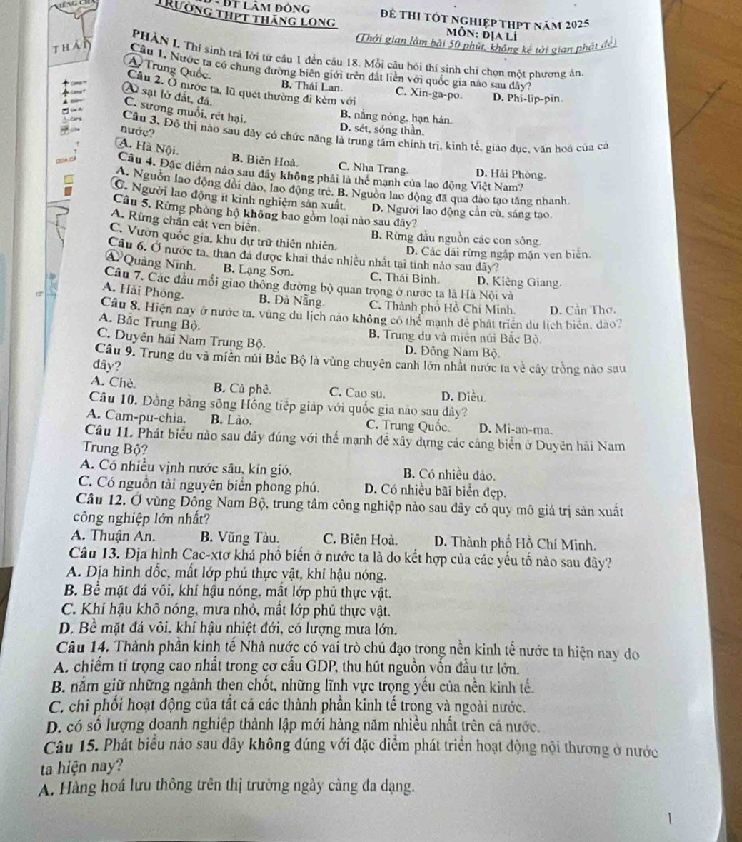 Đt lâm đông để thi tốt nghiệp thPt năm 2025
Trường thPt tháng Long  MÔn: địa Li
Thởi gian làm bài 50 phút, không kế tời gian phát đề
PHÀN L Thí sinh trả lời từ cầu 1 đến cầu 18. Mỗi câu hói thí sinh chỉ chọn một phương án
than  Câu 1. Nước ta có chung đường biên giới trên đất liền với quốc gia nào sau đây?
A Trung Quốc. Câu 2. Ở nước ta, lũ quét thường đi kèm với
B. Thái Lan. C. Xin-ga-po. D. Phi-lip-pin.
A sạt lờ đất, đá.
C. sương muối, rét hại.
B nắng nóng, hạn hán.
nướç?
D. sét, sóng thần.
Cầu 3. Đô thị nào sau đây có chức năng là trung tâm chính trị, kinh tế, giáo dục, văn hoá của cá
A. Hà Nội.
B. Biên Hoà. C. Nha Trang D. Hải Phòng.
c Câu 4. Đặc điểm nảo sau đây không phải là thể mạnh của lao động Việt Nam?
A. Nguồn lao động đổi dảo, lao động trẻ. B. Nguồn lao động đã qua đảo tạo tăng nhanh.
C. Người lao động ít kinh nghiệm sản xuất. D. Người lao động cần cù, sáng tạo.
Câu 5. Rừng phòng hộ không bao gồm loại nào sau đây?
A. Rừng chắn cát ven biên.
B. Rừng đầu nguồn các con sông.
C. Vườn quốc gia, khu dự trữ thiên nhiên. D. Các dãi rừng ngập mặn ven biên.
Câu 6. Ở nước ta, than đã được khai thác nhiều nhất tại tính nào sau dãy?
Á Quảng Ninh B. Lạng Sơn. C. Thái Binh. D. Kiêng Giang.
Câu 7. Các đầu mổi giao thống đường bộ quan trọng ở nước ta là Hà Nội và
A. Hải Phòng.
B. Đà Nẵng
σ C. Thành phổ Hồ Chí Minh. D. Cần Thơ.
Câu 8. Hiện nay ở nước ta. vùng du lịch nảo không có thể mạnh đề phát triển du lịch biển, đào?
A. Bắc Trung Bộ.
B. Trung du và miên núi Bắc Bộ
C. Duyên hai Nam Trung Bộ. D. Đông Nam Bộ
Câu 9. Trung du và miên núi Bắc Bộ là vùng chuyên canh lớn nhất nước ta về cây trồng nào sau
đây?
A. Chè B. Cà phê. C. Cao su. D. Diều
Câu 10. Dồng bằng sông Hồng tiếp giáp với quốc gia nào sau dây?
A. Cam-pu-chia. B. Lão. C. Trung Quốc. D. Mi-an-ma.
Câu 11. Phát biểu nào sau dây đúng với thể mạnh để xây dựng các cảng biển ở Duyên hải Nam
Trung Bộ?
A. Có nhiều vịnh nước sâu, kín gió. B. Có nhiều đảo.
C. Có nguồn tài nguyên biển phong phú. D. Có nhiều bãi biển đẹp.
Câu 12. Ở vùng Đông Nam Bộ, trung tâm công nghiệp nào sau đây có quy mô giá trị sản xuất
công nghiệp lớn nhất?
A. Thuận An. B. Vũng Tàu. C. Biên Hoà.  D. Thành phố Hồ Chí Minh.
Câu 13. Địa hình Cac-xtơ khá phố biến ở nước ta là do kết hợp của các yếu tố nào sau đây?
A. Địa hình dốc, mất lớp phủ thực vật, khi hậu nóng.
B. Bể mặt đá vôi, khí hậu nóng, mắt lớp phủ thực vật.
C. Khí hậu khô nóng, mưa nhỏ, mất lớp phủ thực vật.
D. Bề mặt đá vôi, khí hậu nhiệt đới, có lượng mưa lớn.
Câu 14. Thành phần kinh tế Nhà nước có vai trò chủ đạo trong nền kinh tể nước ta hiện nay do
A. chiếm tỉ trọng cao nhất trong cơ cấu GDP, thu hút nguồn vốn đầu tư lớn.
B. nắm giữ những ngành then chốt, những lĩnh vực trọng yếu của nền kinh tế.
C. chi phối hoạt động của tất cá các thành phần kinh tế trong và ngoài nước.
D. có số lượng doanh nghiệp thành lập mới hàng năm nhiều nhất trên cả nước.
Câu 15. Phát biểu nảo sau dây không đúng với đặc diểm phát triển hoạt động nội thương ở nước
ta hiện nay?
A. Hàng hoá lưu thông trên thị trường ngày càng đa dạng.