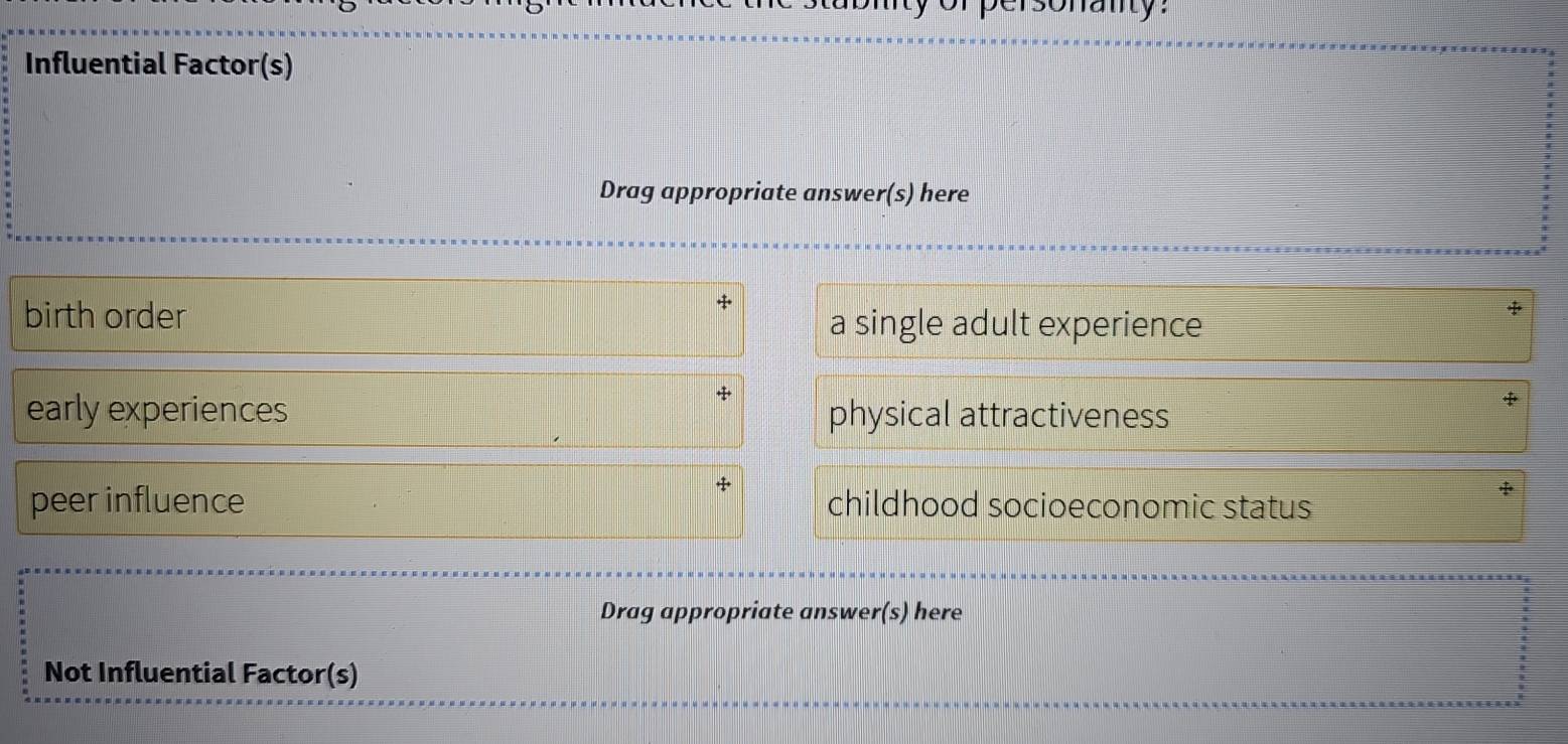 sonanty:
Influential Factor(s)
Drag appropriate answer(s) here
birth order a single adult experience
early experiences physical attractiveness
peer influence childhood socioeconomic status
Drag appropriate answer(s) here
Not Influential Factor(s)