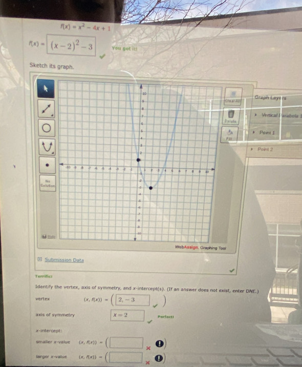 f(x)=x^2-4x+1
f(x)=(x-2)^2-3 You got it! 
Sketch its graph. 
CN2Z Graph Lays rs 
Vertical Parabola 
sisia 
Point 1
Point 2
Selutio 
n, Graphing Tool 
Submission Data 
Terrific| 
Identify the vertex, axis of symmetry, and x-intercept(s). (If an answer does not exist, enter DNE.) ------- 
vertex (x,f(x))=()
axis of symmetry x=2 □  Perfecti 
x-intercept: 
smaller x -value (x,f(x))=(□ * 0)
larger x -value (x,f(x))=(□ * 0)