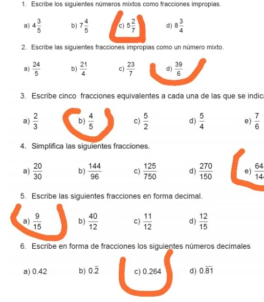 Escribe los siguientes números mixtos como fracciones impropias. 
a) 4 3/5  b) 7 4/5  c 5 2/7  d) 8 3/4 
2. Escribe las siguientes fracciones impropias como un número mixto. 
a)  24/5  b)  21/4  c)  23/7  d)  39/6 
3. Escribe cinco fracciones equivalentes a cada una de las que se indic 
a)  2/3  b)  4/5  c)  5/2  d )  5/4  e)  7/6 
4. Simplifica las siguientes fracciones. 
a)  20/30  b)  144/96  c)  125/750  d)  270/150  e)  64/14 
5. Escribe las siguientes fracciones en forma decimal. 
a)  9/15  b)  40/12  c)  11/12  d )  12/15 
6. Escribe en forma de fracciones los siguientes números decimales 
a) 0.42 b) 0.overline 2 c) 0.264 d) 0.overline 81