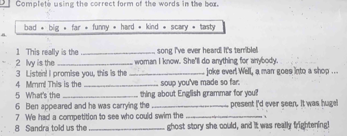 Complete using the correct form of the words in the box.
bad * big , far • funny • hard . kind scary tasty
1 This really is the _song I've ever heard! It's terrible!
2 Ivy is the _woman I know. She'll do anything for anybody.
3 Listen! I promise you, this is the _joke ever! Well, a man goes into a shop ...
4 Mmm! This is the _soup you've made so far.
5 What's the _thing about English grammar for you?
6 Ben appeared and he was carrying the _present I'd ever seen. It was huge!
7 We had a competition to see who could swim the_
8 Sandra told us the _ghost story she could, and it was really frightening!