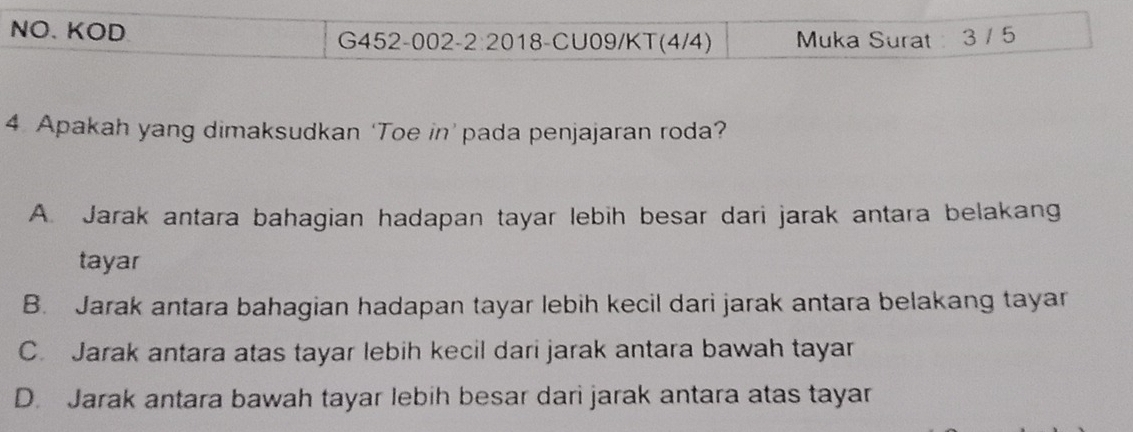 NO、 KOD G452-002-2:2018-CU09/KT(4/4) Muka Surat 3 / 5
4 Apakah yang dimaksudkan ‘Toe in’ pada penjajaran roda?
A. Jarak antara bahagian hadapan tayar lebih besar dari jarak antara belakang
tayar
B. Jarak antara bahagian hadapan tayar lebih kecil dari jarak antara belakang tayar
C. Jarak antara atas tayar lebih kecil dari jarak antara bawah tayar
D. Jarak antara bawah tayar lebih besar dari jarak antara atas tayar