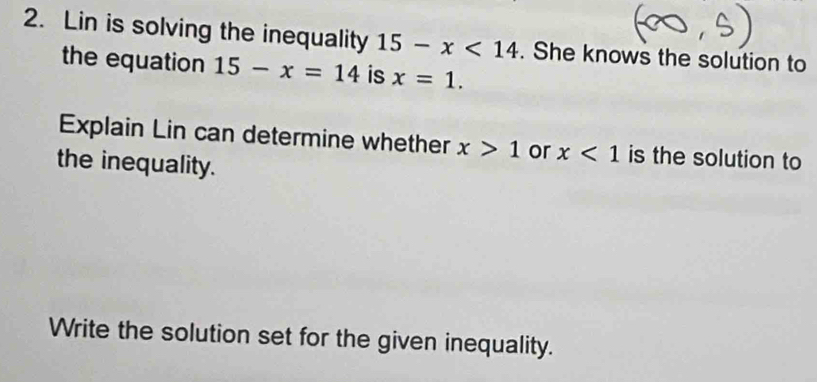 Lin is solving the inequality 15-x<14</tex> . She knows the solution to 
the equation 15-x=14 is x=1. 
Explain Lin can determine whether x>1 or x<1</tex> is the solution to 
the inequality. 
Write the solution set for the given inequality.