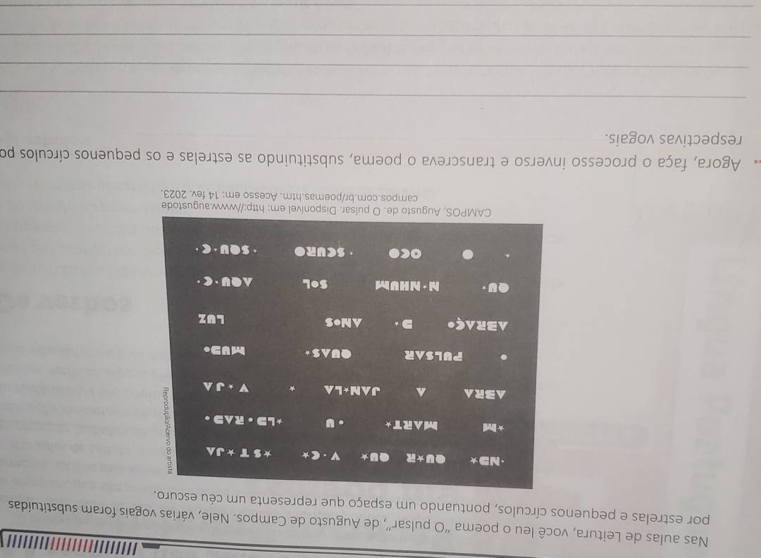 Nas aulas de Leitura, você leu o poema “O pulsar”, de Augusto de Campos. Nele, várias vogais foram substituídas 
por estrelas e pequenos círculos, pontuando um espaço que representa um céu escuro. 
·ND★ U* R * v *S T*JA
* Ind MART* u *L · RAS 3 
AR ^ JAN*LA * V+J. PULSAR QUAS * MUD. 
ABRA go D ANoS LUZ 
h · N H V m SOL ● y· (z·
Oc• SCURO SQU· C·
CAMPOS, Augusto de. O pulsar. Disponível em: http://www.augustode 
campos.com.br/poemas.htm. Acesso em: 14 fev. 2023. 
Agora, faça o processo inverso e transcreva o poema, substituindo as estrelas e os pequenos círculos po 
respectivas vogais. 
_ 
_ 
_ 
_ 
_