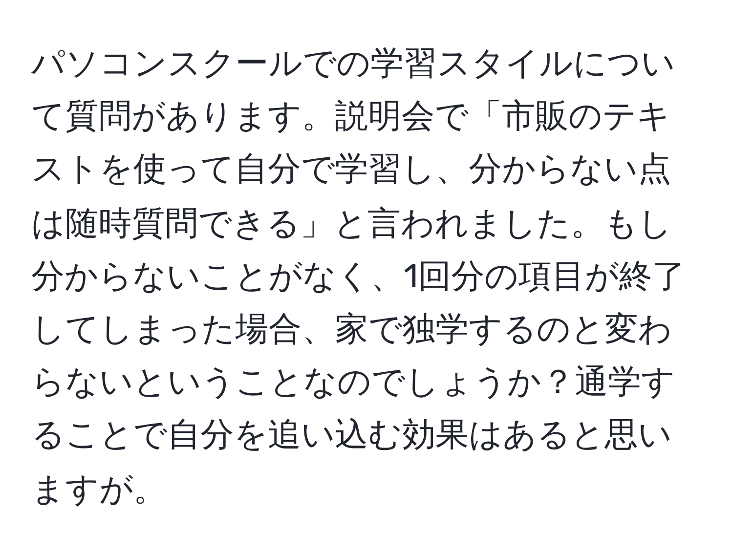 パソコンスクールでの学習スタイルについて質問があります。説明会で「市販のテキストを使って自分で学習し、分からない点は随時質問できる」と言われました。もし分からないことがなく、1回分の項目が終了してしまった場合、家で独学するのと変わらないということなのでしょうか？通学することで自分を追い込む効果はあると思いますが。