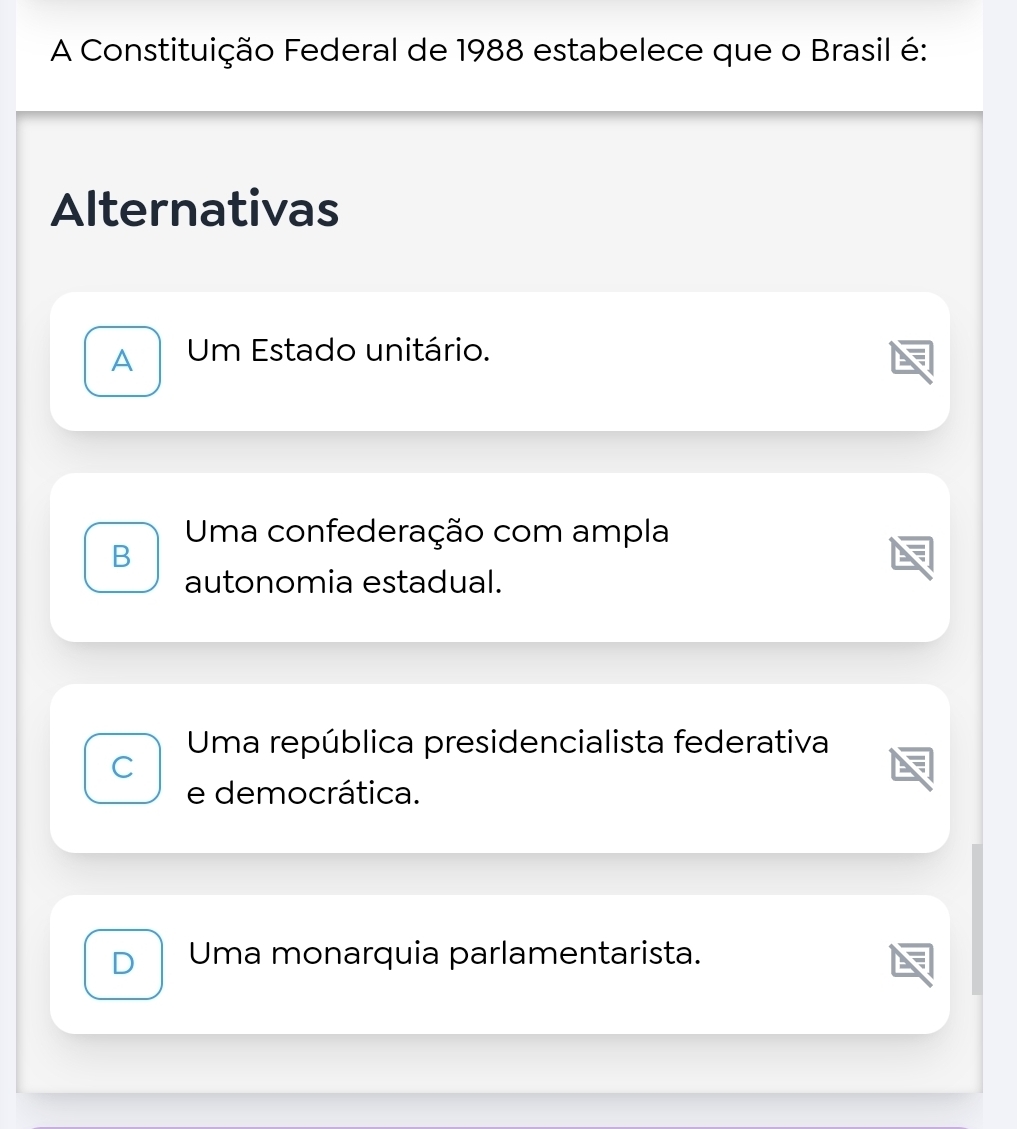 A Constituição Federal de 1988 estabelece que o Brasil é:
Alternativas
A Um Estado unitário.
Uma confederação com ampla
B
autonomia estadual.
Uma república presidencialista federativa
C
e democrática.
D Uma monarquia parlamentarista.