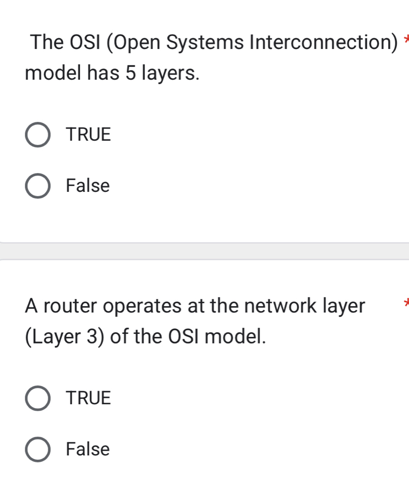 The OSI (Open Systems Interconnection) *
model has 5 layers.
TRUE
False
A router operates at the network layer .
(Layer 3) of the OSI model.
TRUE
False