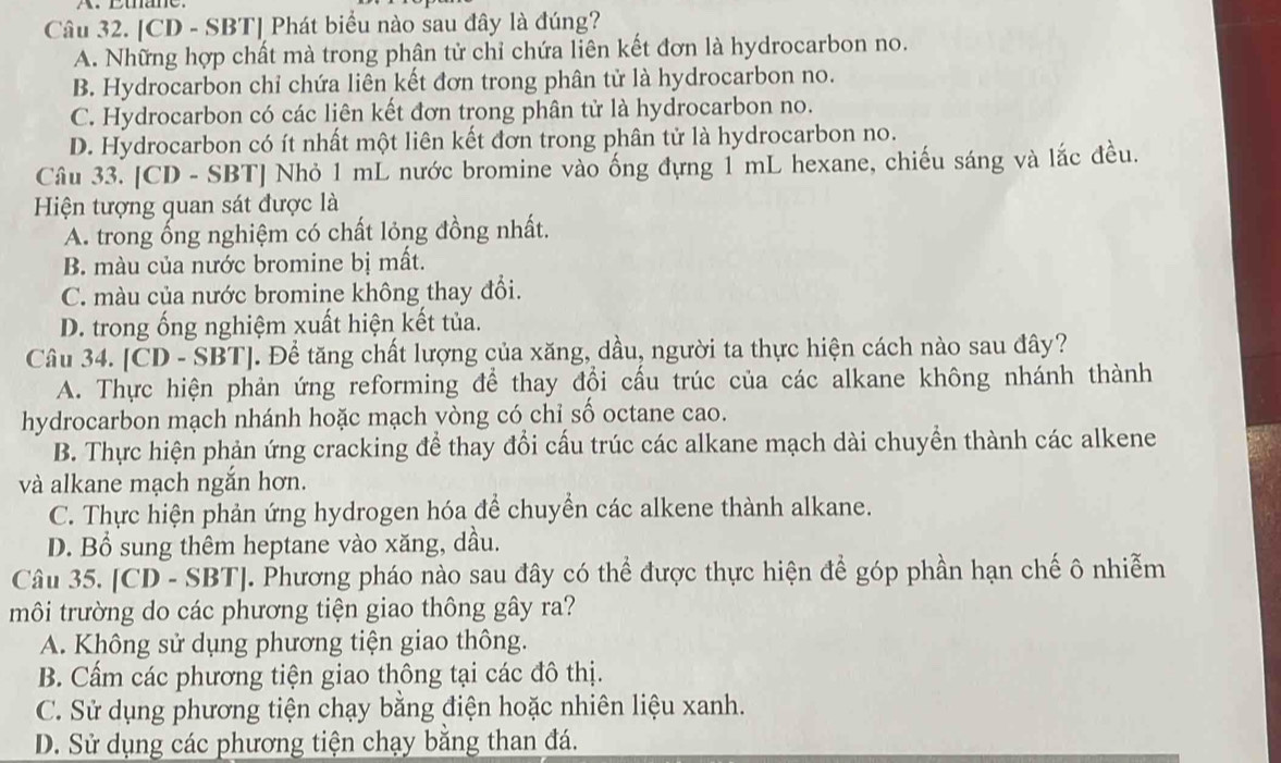 [CD - SBT] Phát biểu nào sau đây là đúng?
A. Những hợp chất mà trong phân tử chỉ chứa liên kết đơn là hydrocarbon no.
B. Hydrocarbon chỉ chứa liên kết đơn trong phân tử là hydrocarbon no.
C. Hydrocarbon có các liên kết đơn trong phân tử là hydrocarbon no.
D. Hydrocarbon có ít nhất một liên kết đơn trong phân tử là hydrocarbon no.
Câu 33. [CD - SBT] Nhỏ 1 mL nước bromine vào ống đựng 1 mL hexane, chiếu sáng và lắc đều.
Hiện tượng quan sát được là
A. trong ống nghiệm có chất lỏng đồng nhất.
B. màu của nước bromine bị mất.
C. màu của nước bromine không thay đổi.
D. trong ống nghiệm xuất hiện kết tủa.
Câu 34. [CD - SBT]. Để tăng chất lượng của xăng, dầu, người ta thực hiện cách nào sau đây?
A. Thực hiện phản ứng reforming để thay đổi cấu trúc của các alkane không nhánh thành
hydrocarbon mạch nhánh hoặc mạch vòng có chỉ số octane cao.
B. Thực hiện phản ứng cracking để thay đổi cấu trúc các alkane mạch dài chuyền thành các alkene
và alkane mạch ngắn hơn.
C. Thực hiện phản ứng hydrogen hóa để chuyển các alkene thành alkane.
D. Bổ sung thêm heptane vào xăng, dầu.
Câu 35. [CD - SBT]. Phương pháo nào sau đây có thể được thực hiện để góp phần hạn chế ô nhiễm
môi trường do các phương tiện giao thông gây ra?
A. Không sử dụng phương tiện giao thông.
B. Cấm các phương tiện giao thông tại các đô thị.
C. Sử dụng phương tiện chạy bằng điện hoặc nhiên liệu xanh.
D. Sử dụng các phương tiện chạy bằng than đá.