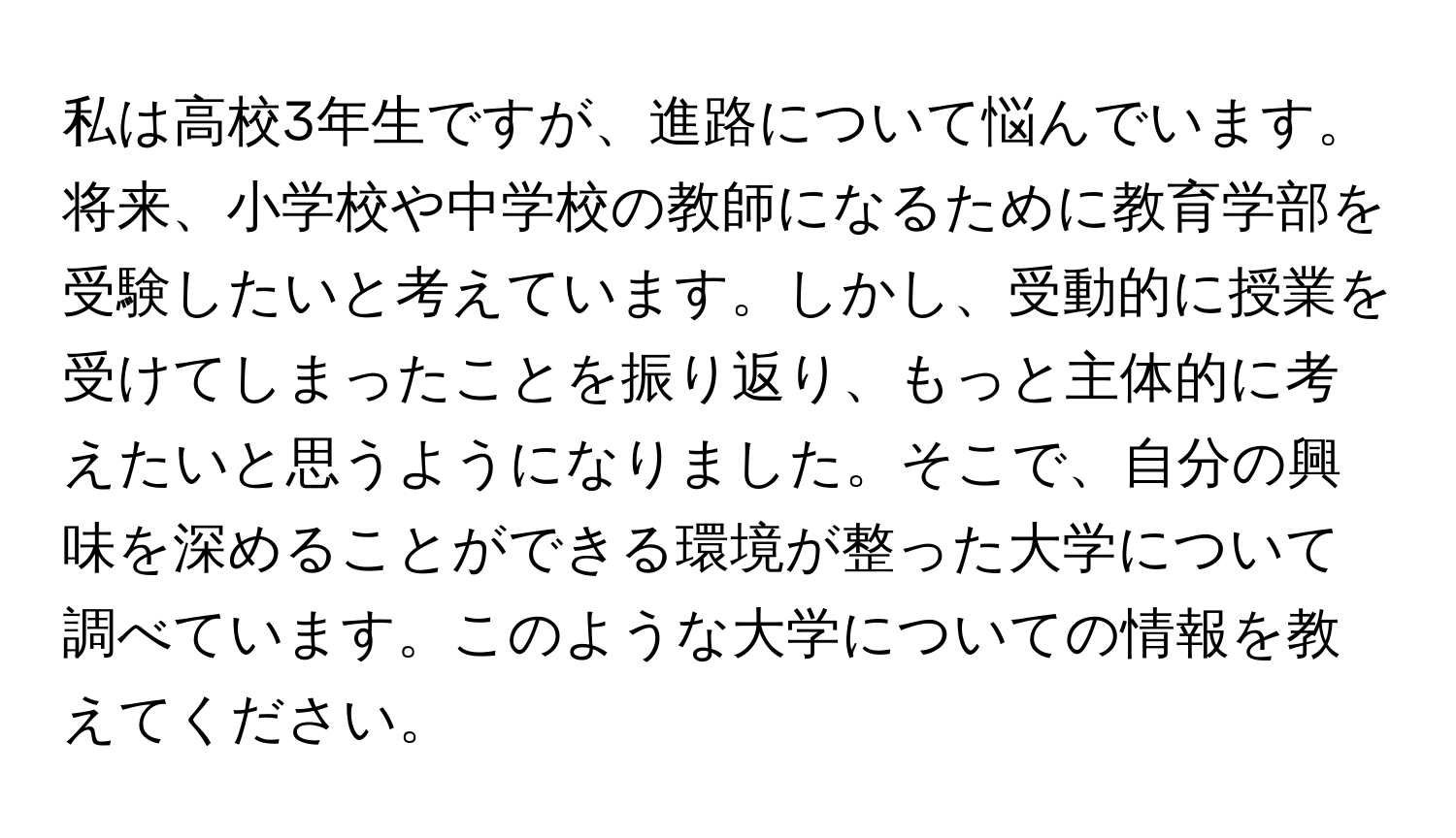 私は高校3年生ですが、進路について悩んでいます。将来、小学校や中学校の教師になるために教育学部を受験したいと考えています。しかし、受動的に授業を受けてしまったことを振り返り、もっと主体的に考えたいと思うようになりました。そこで、自分の興味を深めることができる環境が整った大学について調べています。このような大学についての情報を教えてください。