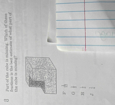 Part of the cube is missing. Which of these
fractions is the best estimate of what part of
the cube is missing?
F  1/12 
G  1/8 
H  1/5 
J  1/4 