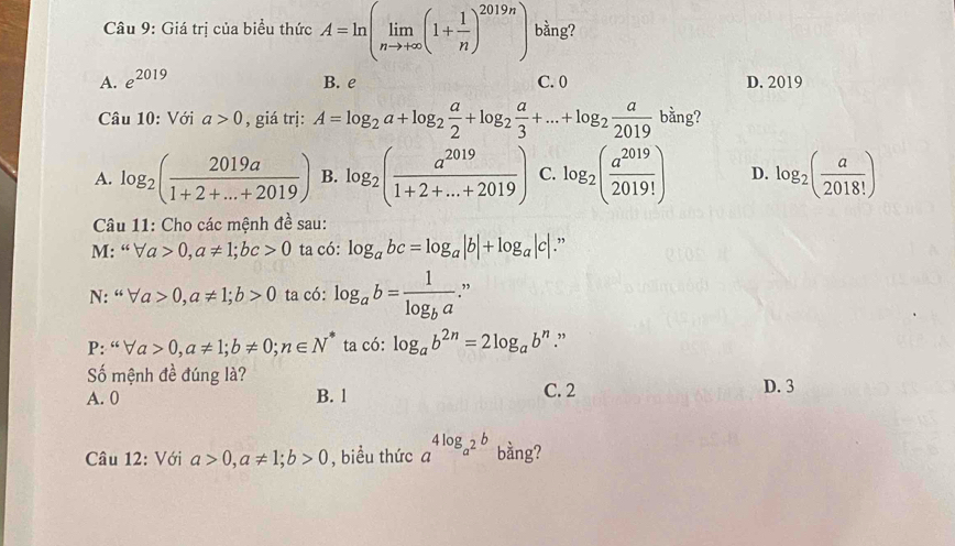 Giá trị của biểu thức A=ln (limlimits _nto +∈fty (1+ 1/n )^2019n) bằng?
A. e^(2019) B. e C. 0 D. 2019
Câu 10: Với a>0 , giá trị: A=log _2a+log _2 a/2 +log _2 a/3 +...+log _2 a/2019 bi9 ?
A. log _2( 2019a/1+2+...+2019 ) B. log _2( a^(2019)/1+2+...+2019 ) C. log _2( a^(2019)/2019! ) D. log _2( a/2018! )
Câu 11: Cho các mệnh đề sau:
M: “ forall a>0, a!= 1; bc>0 ta có: log _abc=log _a|b|+log _a|c|.”
N: “ forall a>0, a!= 1; b>0 ta có: log _ab=frac 1log _ba ”
P: “ forall a>0, a!= 1; b!= 0; n∈ N^* ta có: log _ab^(2n)=2log _ab^n.”
Số mệnh đề đúng là?
A. 0 B. 1 C. 2 D. 3
Câu 12: Với a>0,a!= 1;b>0 , biểu thức a^(4log _a^2)b bằng?