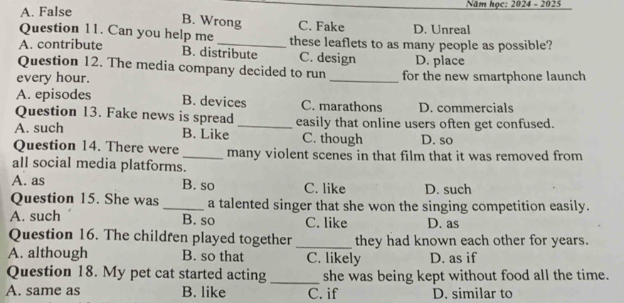 A. False Năm học: 2024 - 2025
B. Wrong C. Fake D. Unreal
Question 11. Can you help me these leaflets to as many people as possible?
A. contribute _C. design D. place
B. distribute
Question 12. The media company decided to run
every hour. _for the new smartphone launch
A. episodes B. devices C. marathons D. commercials
Question 13. Fake news is spread _easily that online users often get confused.
A. such B. Like C. though D. so
Question 14. There were _many violent scenes in that film that it was removed from
all social media platforms.
A. as B. so C. like D. such
Question 15. She was_ a talented singer that she won the singing competition easily.
A. such B. so C. like D. as
Question 16. The children played together _they had known each other for years.
A. although B. so that C. likely D. as if
Question 18. My pet cat started acting_ she was being kept without food all the time.
A. same as B. like C. if D. similar to