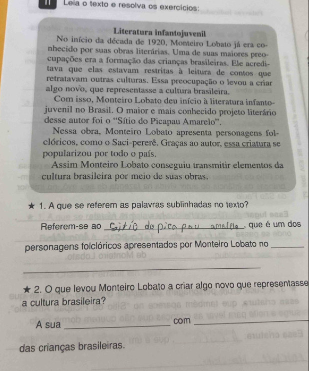 Leia o texto e resolva os exercícios: 
Literatura infantojuvenil 
No início da década de 1920, Monteiro Lobato já era co- 
nhecido por suas obras literárias. Uma de suas maiores preo- 
cupações era a formação das crianças brasileiras. Ele acredi- 
tava que elas estavam restritas à leitura de contos que 
retratavam outras culturas. Essa preocupação o levou a criar 
algo novo, que representasse a cultura brasileira. 
Com isso, Monteiro Lobato deu início à literatura infanto- 
juvenil no Brasil. O maior e mais conhecido projeto literário 
desse autor foi o “Sítio do Picapau Amarelo”. 
Nessa obra, Monteiro Lobato apresenta personagens fol- 
clóricos, como o Saci-pererê. Graças ao autor, essa criatura se 
popularizou por todo o país. 
Assim Monteiro Lobato conseguiu transmitir elementos da 
. n cultura brasileira por meio de suas obras. 
1. A que se referem as palavras sublinhadas no texto? 
Referem-se ao _, que é um dos 
personagens folclóricos apresentados por Monteiro Lobato no_ 
_ 
2. O que levou Monteiro Lobato a criar algo novo que representasse 
a cultura brasileira? 
A sua _com_ 
das crianças brasileiras.