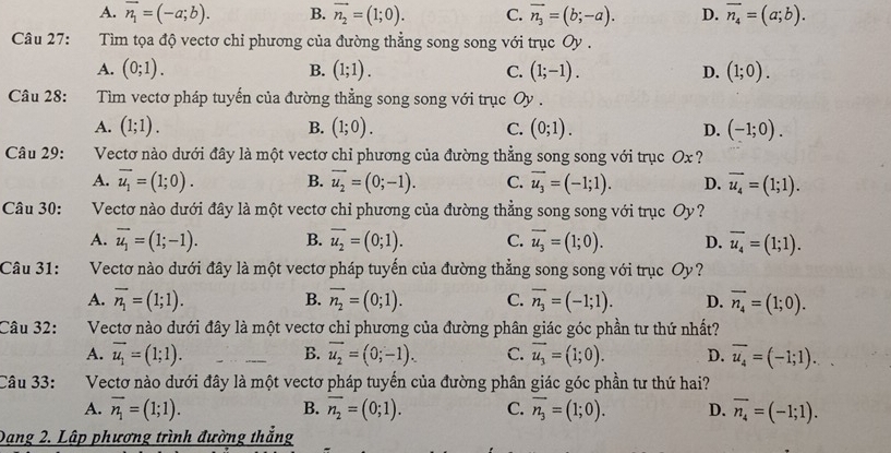 A. vector n_1=(-a;b). B. vector n_2=(1;0). C. vector n_3=(b;-a). D. vector n_4=(a;b).
Câu 27:  Tìm tọa độ vectơ chỉ phương của đường thẳng song song với trục Oy .
A. (0;1). B. (1;1). C. (1;-1). D. (1;0).
Câu 28:  Tim vectơ pháp tuyến của đường thẳng song song với trục Oy .
A. (1;1). B. (1;0). C. (0;1). D. (-1;0).
Câu 29: Vectơ nào dưới đây là một vectơ chỉ phương của đường thẳng song song với trục Ox ?
A. overline u_1=(1;0). B. vector u_2=(0;-1). C. vector u_3=(-1;1). D. vector u_4=(1;1).
Câu 30:  Vectơ nào dưới đây là một vectơ chỉ phương của đường thẳng song song với trục Oy?
A. overline u_1=(1;-1). B. overline u_2=(0;1). C. overline u_3=(1;0). D. overline u_4=(1;1).
Câu 31: Vectơ nào dưới đây là một vectơ pháp tuyến của đường thẳng song song với trục Oy?
A. overline n_1=(1;1). B. vector n_2=(0;1). C. vector n_3=(-1;1). D. overline n_4=(1;0).
Câu 32: Vectơ nào dưới đây là một vectơ chi phương của đường phân giác góc phần tư thứ nhất?
A. vector u_1=(1;1). B. overline u_2=(0;-1). C. vector u_3=(1;0). D. overline u_4=(-1;1).
Câu 33: Vectơ nào dưới đây là một vectơ pháp tuyến của đường phân giác góc phần tư thứ hai?
A. vector n_1=(1;1). B. overline n_2=(0;1). C. overline n_3=(1;0). D. overline n_4=(-1;1).
Dang 2. Lập phương trình đường thẳng