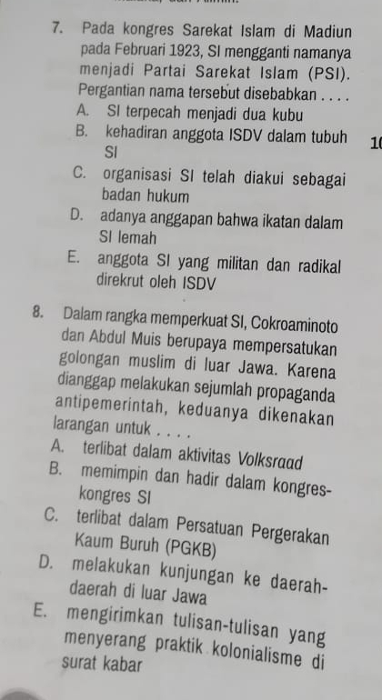 Pada kongres Sarekat Islam di Madiun
pada Februari 1923, SI mengganti namanya
menjadi Partai Sarekat Islam (PSI).
Pergantian nama tersebut disebabkan . . . .
A. SI terpecah menjadi dua kubu
B. kehadiran anggota ISDV dalam tubuh 1
SI
C. organisasi SI telah diakui sebagai
badan hukum
D. adanya anggapan bahwa ikatan dalam
SI lemah
E. anggota SI yang militan dan radikal
direkrut oleh ISDV
8. Dalam rangka memperkuat SI, Cokroaminoto
dan Abdul Muis berupaya mempersatukan
golongan muslim di luar Jawa. Karena
dianggap melakukan sejumlah propaganda
antipemerintah, keduanya dikenakan
larangan untuk . . . .
A. terlibat dalam aktivitas Volksraad
B. memimpin dan hadir dalam kongres-
kongres SI
C. terlibat dalam Persatuan Pergerakan
Kaum Buruh (PGKB)
D. melakukan kunjungan ke daerah-
daerah di luar Jawa
E. mengirimkan tulisan-tulisan yang
menyerang praktik kolonialisme di
surat kabar