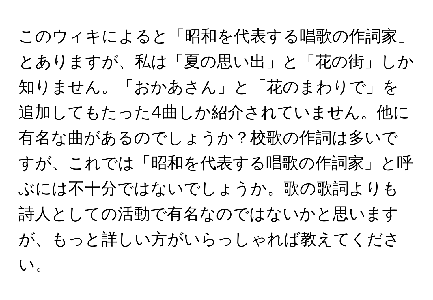 このウィキによると「昭和を代表する唱歌の作詞家」とありますが、私は「夏の思い出」と「花の街」しか知りません。「おかあさん」と「花のまわりで」を追加してもたった4曲しか紹介されていません。他に有名な曲があるのでしょうか？校歌の作詞は多いですが、これでは「昭和を代表する唱歌の作詞家」と呼ぶには不十分ではないでしょうか。歌の歌詞よりも詩人としての活動で有名なのではないかと思いますが、もっと詳しい方がいらっしゃれば教えてください。