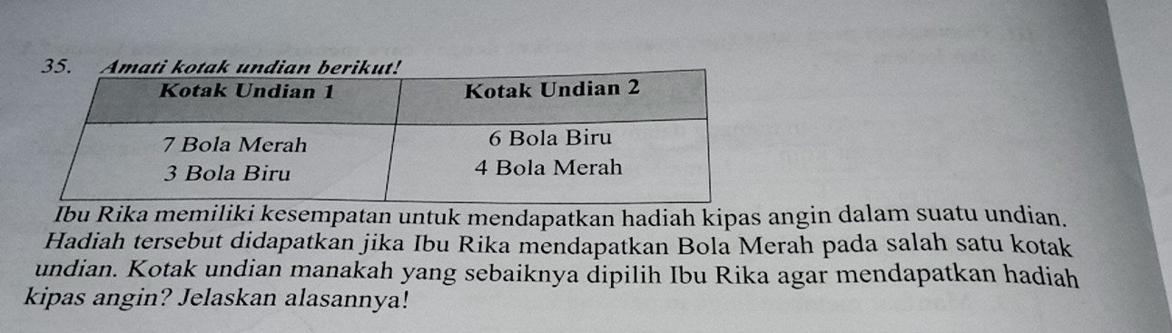 Ibu Rika memiliki kesempatan untuk mendapatkan hadiah kipas angin dalam suatu undian. 
Hadiah tersebut didapatkan jika Ibu Rika mendapatkan Bola Merah pada salah satu kotak 
undian. Kotak undian manakah yang sebaiknya dipilih Ibu Rika agar mendapatkan hadiah 
kipas angin? Jelaskan alasannya!