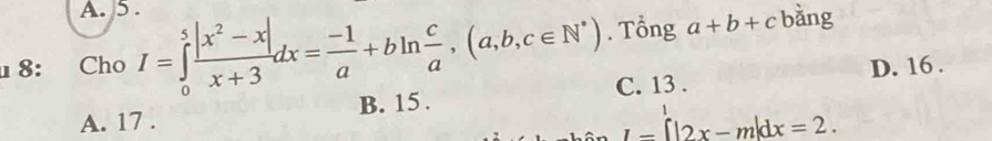 A. 5 .
8: Cho I=∈tlimits _0^(5frac |x^2)-x|x+3dx= (-1)/a +bln  c/a ,(a,b,c∈ N^*). Tổng a+b+c bàng
C. 13. D. 16.
A. 17. B. 15.
I=[|2x-m|dx=2