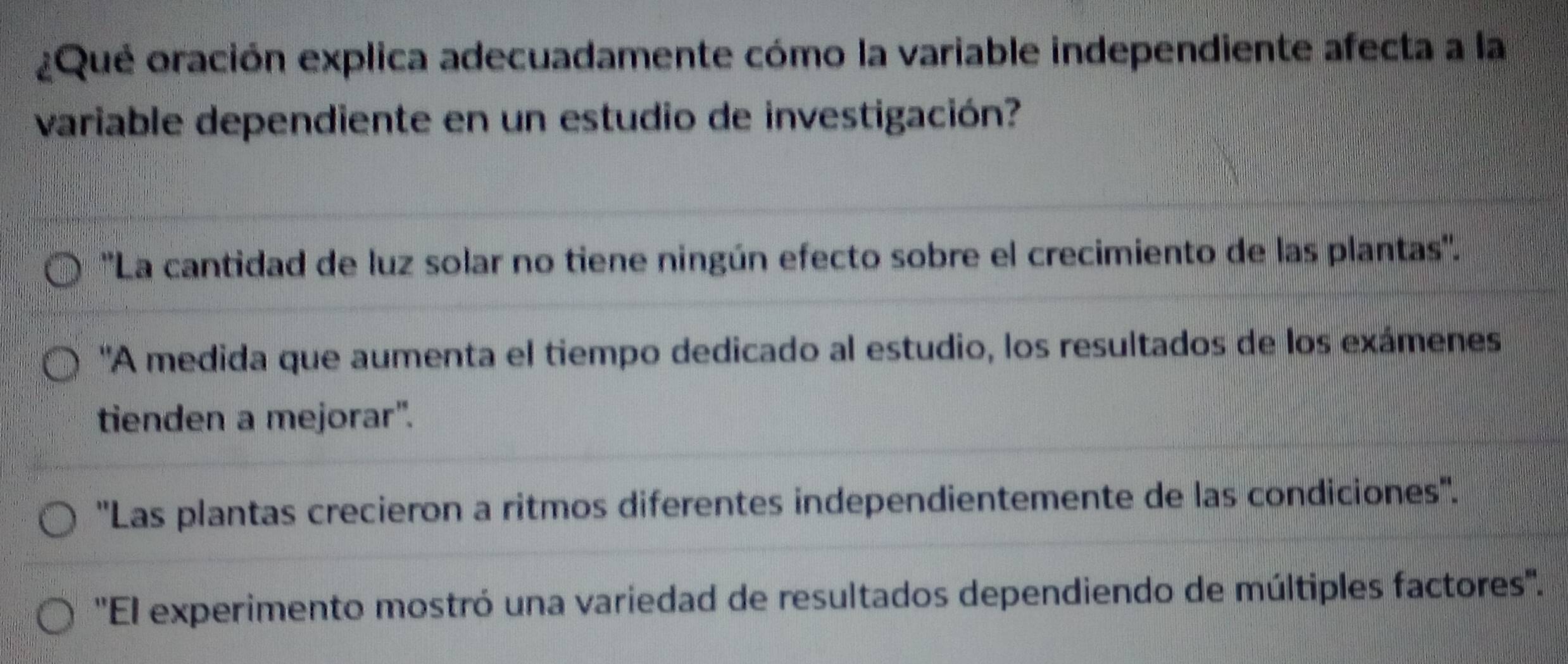 ¿Que oración explica adecuadamente cómo la variable independiente afecta a la
variable dependiente en un estudio de investigación?
''La cantidad de luz solar no tiene ningún efecto sobre el crecimiento de las plantas''.
'A medida que aumenta el tiempo dedicado al estudio, los resultados de los exámenes
tienden a mejorar".
''Las plantas crecieron a ritmos diferentes independientemente de las condiciones''.
''El experimento mostró una variedad de resultados dependiendo de múltiples factores''.