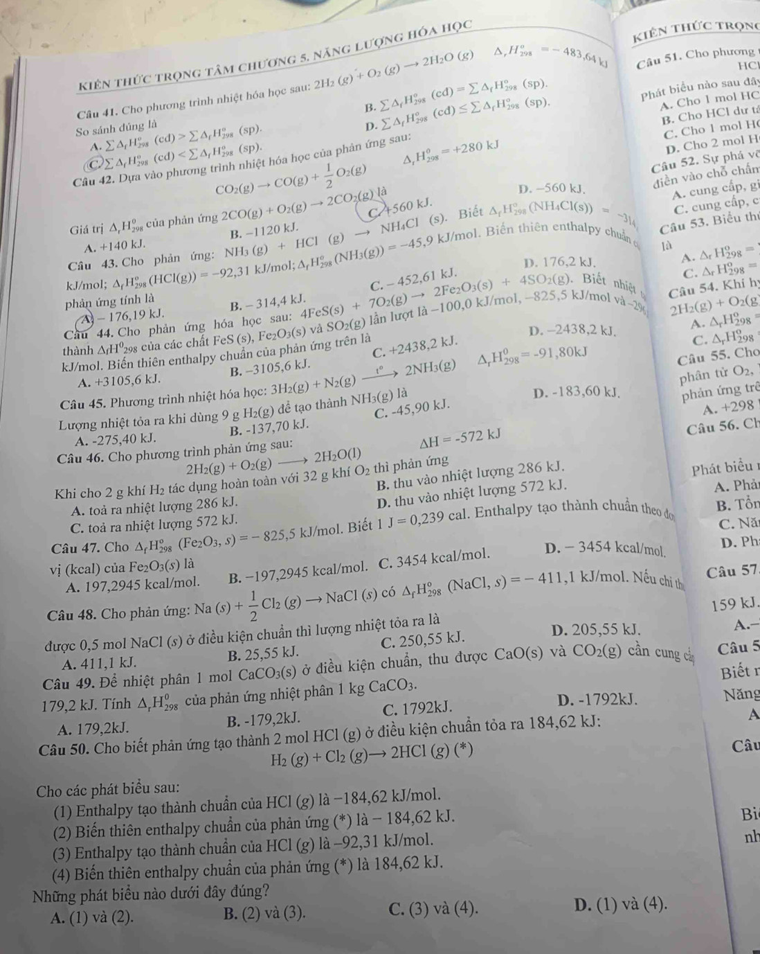 kiên thức trọng
kiên thức trọng tâm chương 5, năng lượng hóa học
HC
Câu 41. Cho phương trình nhiệt hóa học sau: 2H_2(g)+O_2(g)to 2H_2O(g) △ _rH_(298)^o=-483,64kJ Câu 51. Cho phương
D. Phát biểu nào sau đây
B. sumlimits △ _fH_(298)°(cd)=sumlimits △ _fH_(298)°(sp). sumlimits △ _fH_(298)°(cd)≤ sumlimits △ _fH_(298)°(sp).
A. Cho l mol HC
So sánh dúng là (cd)>sumlimits △ _fH_(298)^o(sp) C. Cho l mol H
A. sumlimits △ _fH_2^((circ)
D. Cho 2 mol H
Câu 42. Dựa vào phương trình nhiệt hóa học của phản ứng sau: H_(298)^0=+280kJ B. Cho HCl dư tả
C sumlimits △ _f)H_(29)^o (cd)
D
Câu 52. Sự phá võ
CO_2(g)to CO(g)+ 1/2 O_2(g) là △ _fH_(298)°(NH_4Cl(s))=-3_l_4 C. cung cấp, c
D. -560 kJ.
điền vào chỗ chấn
Giá trị △ _rH_(298)^(θ) của phản ứng 2CO(g)+O_2(g)to 2CO_2(g) C. +560 kJ.
A. cung cấp, gi
NH₄Cl (s). Biết
Câu 43. Cho phản ứng: NH_3(g)+HCl(g)to NI B. −1120 kJ.
Câu 53. Biểu thư
kJ/mol. Biến thiên enthalpy chuẩnở
A. +140kJ. lǜ △ _rH_(298)^o=
kJ/mol; △ _fH_(298)^o(HCl(g))=-92,31 k. l/mol; △ _fH_(298)°(NH_3(g))=-45,9
D. 176,2 kJ.
A.
phản ứng tính là -452,61P J
C. _rH_(298)^o=
C.
Biết nhệ  Câu 54. Khí hị
A - 176,19 kJ. B. - 314,4 kJ.
Câu 44. Cho phản ứng hóa học sau: 4 4FeS(s)+7O_2(g)to 2Fe_2O_3(s)+4SO_2(g), 825. 5 kJ/mol v a-296 2H_2(g)+O_2(g
thành △ _fH^0 298 của các chất FeS (s), Fe_2O_3(s) và SO_2(g) ẫn lượt là −100,0 kJ/mol, -
D. -2438,2 kJ.
A. △ _rH_(298)^o
kJ/mol. Biến thiên enthalpy chuẩn của phản ứng trên là +2438,2kJ.
C. △ _rH_(298)^o
C.
Câu 55. Cho
B. −3105,6 kJ.
A. +3105,6 kJ.
phân tử O_2,
Câu 45. Phương trình nhiệt hóa học: 3H_2(g)+N_2(g)xrightarrow t°2NH_3(g) △ _rH_(298)^0=-91,80kJ
Lượng nhiệt tỏa ra khi dùng 9 g H_2(g :) để tạo thành NH3(g) là
D. -183,60 kJ. phản ứng trê
B. -137,70 kJ. C. -45,90 kJ
A. +298
Câu 56. Ch
A. -275,40 kJ.
Câu 46. Cho phương trình phản ứng sau: 2H_2O(l) △ H=-572kJ
2H_2(g)+O_2(g)to
B. thu vào nhiệt lượng 286 kJ.
Khi cho 2 g khí H_2 tác dụng hoàn toàn với 32 g khí O_2 thì phản ứng
Phát biểu 1
A. toả ra nhiệt lượng 286 kJ.
D. thu vào nhiệt lượng 572 kJ.
B. Tổn
C. toả ra nhiệt lượng 572 kJ. A. Phải
Câu 47. Cho △ _fH_(298)^o (Fe_2O_3,s)=-825, ,5kJ/mol. Biết 1J=0,239cal 1. Enthalpy tạo thành chuẩn theo dơ
C. Nă
D. Ph
vị (kcal) của l Fe_2O_3(s) là
A. 197,2945 kcal/mol. B. −197,2945 kcal/mol. C. 3454 kcal/mol. D. - 3454 kcal/mol.
Câu 57
Câu 48. Cho phản ứng: Na(s)+ 1/2 Cl_2(g)to NaCl(s) có △ _fH_(298)°(NaCl,s)=-411 ,1 kJ/mol. Nếu chi th
được 0,5 mol NaCl (s) ở điều kiện chuẩn thì lượng nhiệt tỏa ra là 159 kJ.
D. 205,55 kJ. A.-
A. 411,1 kJ. B. 25,55 kJ. C. 250,55 kJ.
Câu 49. Để nhiệt phân 1 mol CaCO )_3(s) ) ở điều kiện chuẩn, thu được CaO(s) và CO_2(g) cần cung cả Câu 5
Biết 
179,2 kJ. Tính △ _rH_(298)^o của phản ứng nhiệt phân 1 kg CaCO_3. D. -1792kJ.
A. 179,2kJ. B. -179,2kJ. C. 1792kJ. Năng
Câu 50. Cho biết phản ứng tạo thành 2 mol HCl (g) ở điều kiện chuẩn tỏa ra 184,62 kJ:
A
H_2(g)+Cl_2(g)to 2HCl(g)(*)
Câu
Cho các phát biểu sau:
(1) Enthalpy tạo thành chuẩn của HCl (g) là −184,62 kJ/mol.
(2) Biến thiên enthalpy chuẩn của phản ứng (*) là − 184,62 kJ.
Bi
(3) Enthalpy tạo thành chuần của HCl (g) là −92,31 kJ/mol.
nh
(4) Biến thiên enthalpy chuẩn của phản ứng (*) là 184,62 kJ.
Những phát biểu nào dưới đây đúng?
A. (1) và (2). B. (2) và (3). C. (3) và (4). D. (1) và (4).