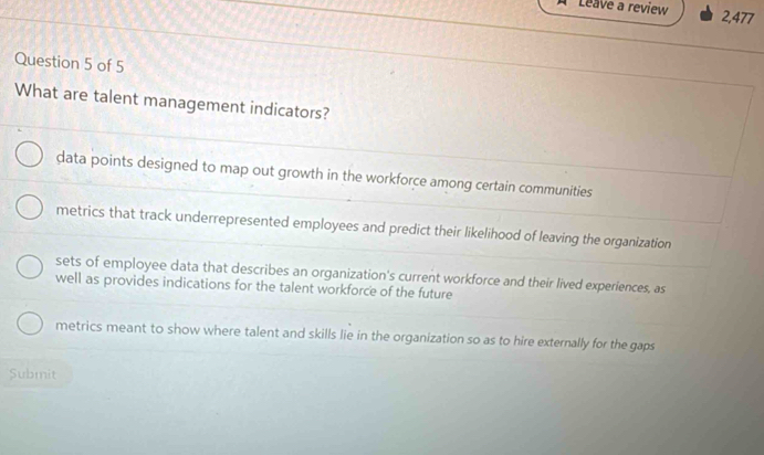 Leave a review 2,477
Question 5 of 5
What are talent management indicators?
data points designed to map out growth in the workforce among certain communities
metrics that track underrepresented employees and predict their likelihood of leaving the organization
sets of employee data that describes an organization's current workforce and their lived experiences, as
well as provides indications for the talent workforce of the future
metrics meant to show where talent and skills lie in the organization so as to hire externally for the gaps
Submit