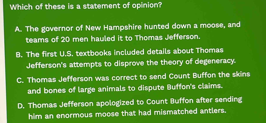 Which of these is a statement of opinion?
A. The governor of New Hampshire hunted down a moose, and
teams of 20 men hauled it to Thomas Jefferson.
B. The first U.S. textbooks included details about Thomas
Jefferson's attempts to disprove the theory of degeneracy.
C. Thomas Jefferson was correct to send Count Buffon the skins
and bones of large animals to dispute Buffon's claims.
D. Thomas Jefferson apologized to Count Buffon after sending
him an enormous moose that had mismatched antlers.