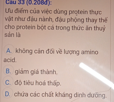 Cầu 33 (0.208đ):
Ưu điểm của việc dùng protein thực
vật như đậu nành, đậu phộng thay thế
cho protein bột cá trong thức ăn thuỷ
sản là
A. không cân đối về lượng amino
acid.
B. giảm giá thành.
C. độ tiêu hoá thấp.
D. chứa các chất kháng dinh dưỡng.