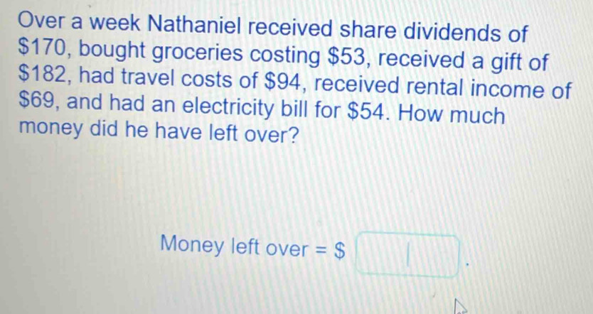 Over a week Nathaniel received share dividends of
$170, bought groceries costing $53, received a gift of
$182, had travel costs of $94, received rental income of
$69, and had an electricity bill for $54. How much 
money did he have left over? 
Money left over =$□.