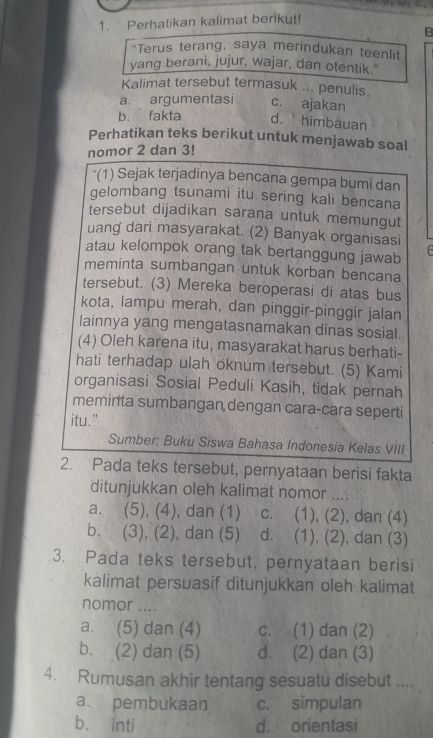 Perhatikan kalimat berikut!
B
“Terus terang, saya merindukan teenlit
yang berani, jujur, wajar, dan otentik."
Kalimat tersebut termasuk ... penulis.
a. argumentasi c. ajakan
b. fakta d. himbauan
Perhatikan teks berikut untuk menjawab soal
nomor 2 dan 3!
''(1) Sejak terjadinya bencana gempa bumi dan
gelombang tsunami itu sering kali bencana
tersebut dijadikan sarana untuk memungut
uang dari masyarakat. (2) Banyak organisasi
atau kelompok orang tak bertanggung jawab
meminta sumbangan untuk korban bencana
tersebut. (3) Mereka beroperasi di atas bus
kota, lampu merah, dan pinggir-pinggir jalan
lainnya yang mengatasnamakan dinas sosial.
(4) Oleh karena itu, masyarakat harus berhati-
hati terhadap ulah oknum tersebut. (5) Kami
organisasi Sosial Peduli Kasih, tidak pernah
meminta sumbangan dengan cara-cara seperti
itu.”
Sumber: Buku Siswa Bahasa Indonesia Kelas VIII
2. Pada teks tersebut, pernyataan berisi fakta
ditunjukkan oleh kalimat nomor ….
a. (5), (4), dan (1) c. (1), (2), dan (4)
b. (3), (2), dan (5) d. (1), (2), dan (3)
3. Pada teks tersebut, pernyataan berisi
kalimat persuasif ditunjukkan oleh kalimat
nomor ....
a. (5) dan (4) c. (1) dan (2)
b. (2) dan (5) d. (2) dan (3)
4. Rumusan akhir tentang sesuatu disebut ....
a. pembukaan c. simpulan
b. inti d. orientasi