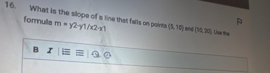 What is the slope of a line that falls on points (5,10) and (10,20). Use the 
formula m=y2-y1/x2-x1
B I