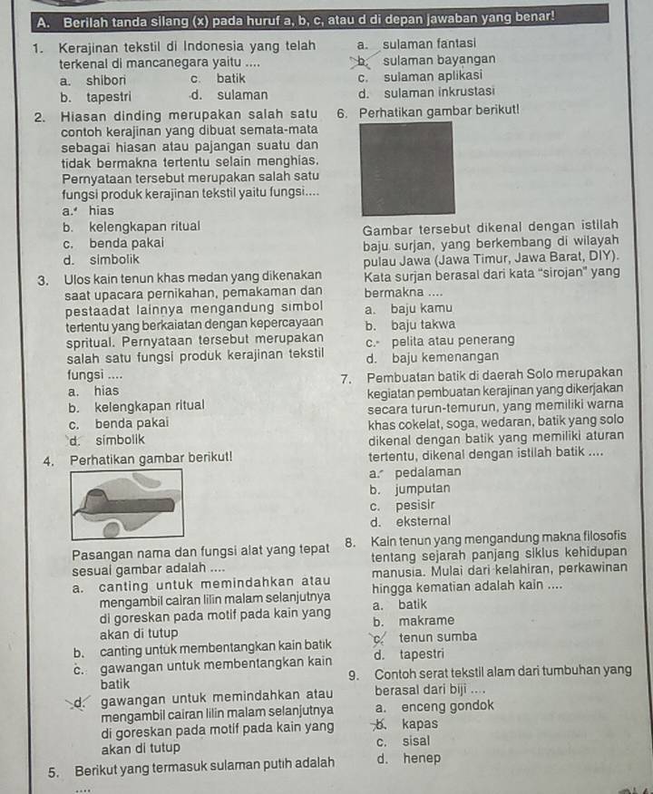 Berilah tanda silang (x) pada huruf a, b, c, atau d di depan jawaban yang benar!
1. Kerajinan tekstil di Indonesia yang telah a. sulaman fantasi
terkenal di mancanegara yaitu .... D sulaman bayangan
a. shibori c. batik c. sulaman aplikasi
b. tapestri d. sulaman d. sulaman inkrustasi
2. Hiasan dinding merupakan salah satu 6. Perhatikan gambar berikut!
contoh kerajinan yang dibuat semata-mata
sebagai hiasan atau pajangan suatu dan
tidak bermakna tertentu selain menghias.
Pernyataan tersebut merupakan salah satu
fungsi produk kerajinan tekstil yaitu fungsi....
a. hias
b. kelengkapan ritual
Gambar tersebut dikenal dengan istilah
c. benda pakai
d. simbolik baju surjan, yang berkembang di wilayah
pulau Jawa (Jawa Timur, Jawa Barat, DIY).
3. Ulos kain tenun khas medan yang dikenakan Kata surjan berasal dari kata “sirojan” yang
saat upacara pernikahan, pemakaman dan bermakna ....
pestaadat lainnya mengandung simbol a. baju kamu
tertentu yang berkaiatan dengan kepercayaan b. baju takwa
spritual. Pernyataan tersebut merupakan c. pelita atau penerang
salah satu fungsi produk kerajinan tekstil d. baju kemenangan
fungsi ....
a. hias 7. Pembuatan batik di daerah Solo merupakan
b. kelengkapan ritual kegiatan pembuatan kerajinan yang dikerjakan
c. benda pakai secara turun-temurun, yang memiliki warna
khas cokelat, soga, wedaran, batik yang solo
d. simbolik dikenal dengan batik yang memiliki aturan
4. Perhatikan gambar berikut! tertentu, dikenal dengan istilah batik ....
a. pedalaman
b. jumputan
c. pesisir
d. eksternal
Pasangan nama dan fungsi alat yang tepat 8. Kain tenun yang mengandung makna filosofis
sesuai gambar adalah .... tentang sejarah panjang siklus kehidupan
a. canting untuk memindahkan atau manusia. Mulai dari kelahiran, perkawinan
mengambil cairan lilin malam selanjutnya a. batik hingga kematian adalah kain ....
di goreskan pada motif pada kain yang b. makrame
akan di tutup
b. canting untuk membentangkan kain batık c tenun sumba
c. gawangan untuk membentangkan kain d. tapestri
batik 9. Contoh serat tekstil alam dari tumbuhan yang
d. gawangan untuk memindahkan atau berasal dari biji ....
mengambil cairan lilin malam selanjutnya a. enceng gondok
di goreskan pada motif pada kain yang b. kapas
akan di tutup c. sisal
5. Berikut yang termasuk sulaman putıh adalah d. henep