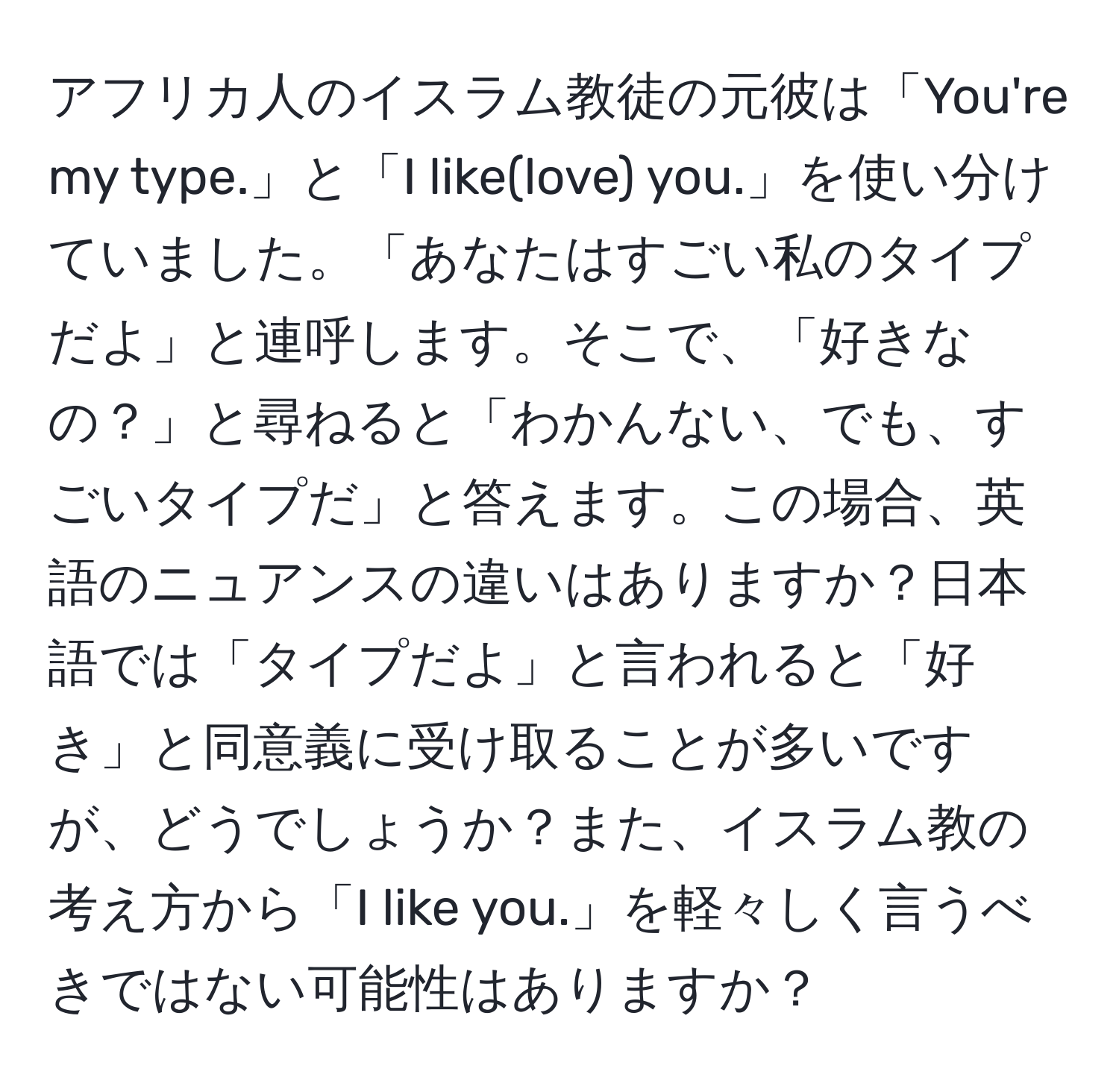 アフリカ人のイスラム教徒の元彼は「You're my type.」と「I like(love) you.」を使い分けていました。「あなたはすごい私のタイプだよ」と連呼します。そこで、「好きなの？」と尋ねると「わかんない、でも、すごいタイプだ」と答えます。この場合、英語のニュアンスの違いはありますか？日本語では「タイプだよ」と言われると「好き」と同意義に受け取ることが多いですが、どうでしょうか？また、イスラム教の考え方から「I like you.」を軽々しく言うべきではない可能性はありますか？