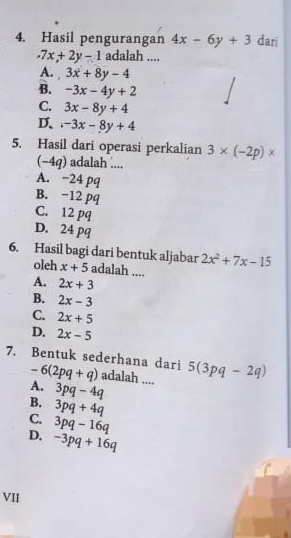 Hasil pengurangan 4x-6y+3 dari.7x+2y-1 adalah ....
A. 3x+8y-4
B. -3x-4y+2
C. 3x-8y+4
D..-3x-8y+4
5. Hasil dari operasi perkalian 3* (-2p)*
(−4q) adalah ....
A. −24 pq
B. -12 pq
C. 12 pq
D. 24 pq
2x^2+7x-15
6. Hasil bagi dari bentuk aljabar adalah ....
oleh x+5
A. 2x+3
B. 2x-3
C. 2x+5
D. 2x-5
7. Bentuk sederhana dari -6(2pq+q) adalah .... 5(3pq-2q)
A. 3pq-4q
B. 3pq+4q
C. 3pq-16q
D, -3pq+16q
VII