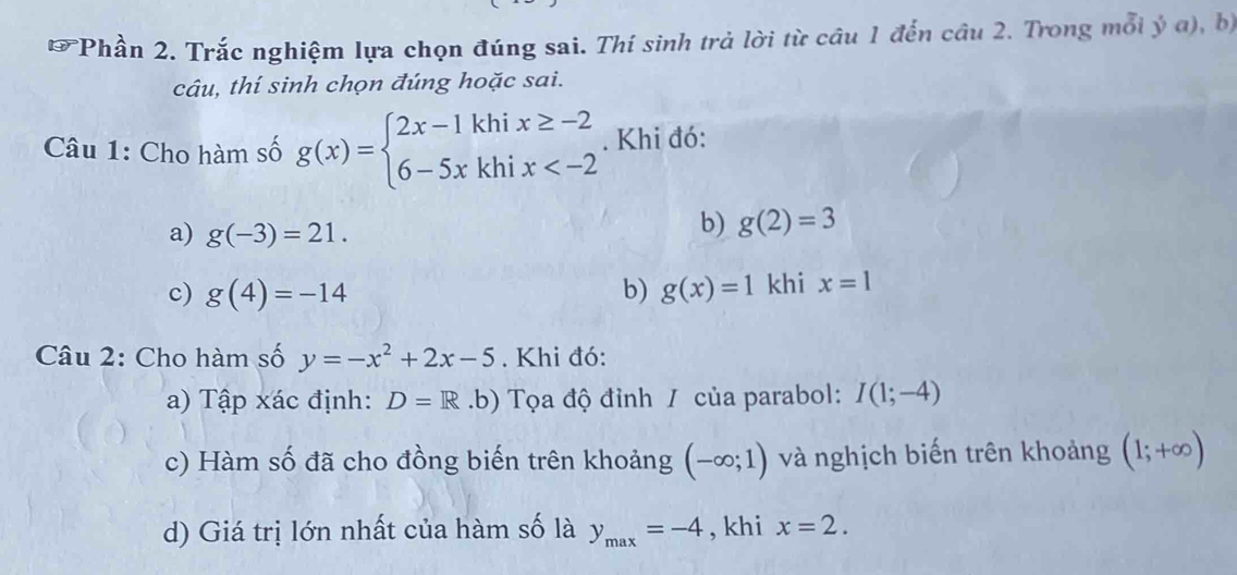 Phần 2. Trắc nghiệm lựa chọn đúng sai. Thí sinh trả lời từ câu 1 đến câu 2. Trong mỗi ý a), bị 
câu, thí sinh chọn đúng hoặc sai. 
Câu 1: Cho hàm số g(x)=beginarrayl 2x-1khix≥ -2 6-5xkhix . Khi đó: 
a) g(-3)=21. 
b) g(2)=3
c) g(4)=-14 b) g(x)=1 khi x=1
Câu 2: Cho hàm số y=-x^2+2x-5. Khi đó: 
a) Tập xác định: D=R.b) Tọa độ đỉnh / của parabol: I(1;-4)
c) Hàm số đã cho đồng biến trên khoảng (-∈fty ;1) và nghịch biến trên khoảng (1;+∈fty )
d) Giá trị lớn nhất của hàm số là y_max=-4 , khi x=2.